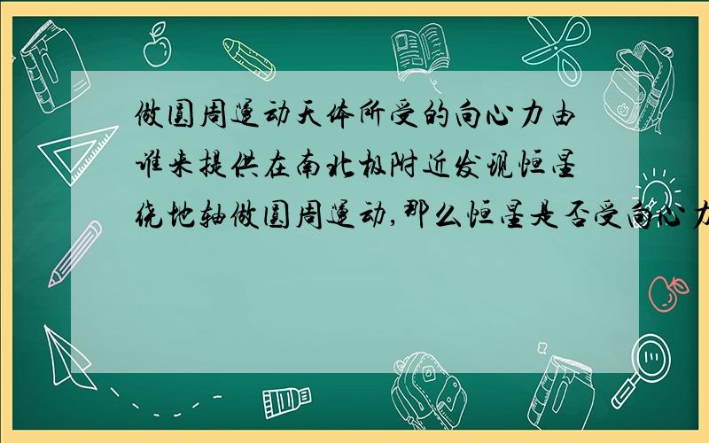 做圆周运动天体所受的向心力由谁来提供在南北极附近发现恒星绕地轴做圆周运动,那么恒星是否受向心力?由谁提供?