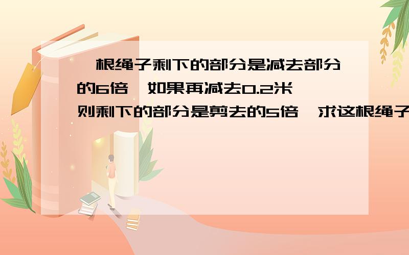 一根绳子剩下的部分是减去部分的6倍,如果再减去0.2米,则剩下的部分是剪去的5倍,求这根绳子全长多少米?