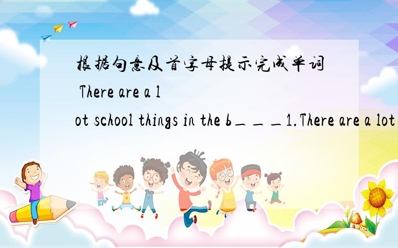 根据句意及首字母提示完成单词 There are a lot school things in the b___1.There are a lot school things in the b___2.I don 't have a w ___ .I don't know the time.3.Is your c___game in the lost ang found case.4.We can look up the new word