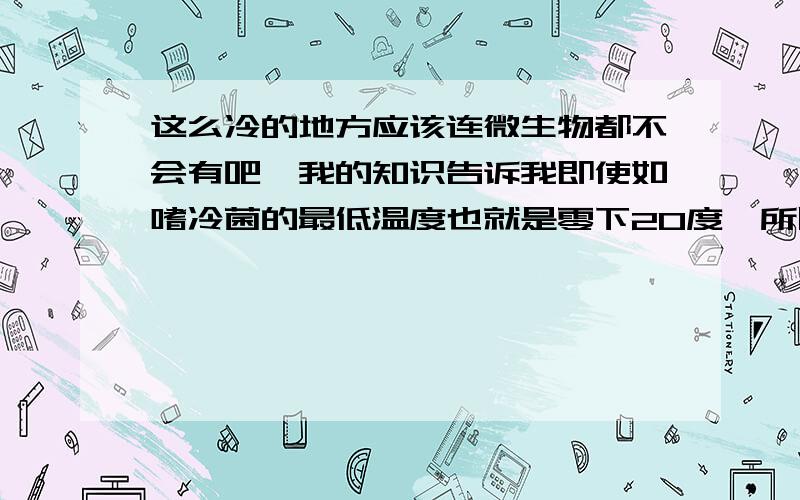 这么冷的地方应该连微生物都不会有吧,我的知识告诉我即使如嗜冷菌的最低温度也就是零下20度,所以不受人类干扰的情况下,这里应该连一个生命细胞也不会有吧?