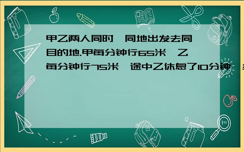 甲乙两人同时、同地出发去同一目的地.甲每分钟行65米,乙每分钟行75米,途中乙休息了10分钟,结果乙比甲早2分钟到达目的地.两地相距多少千米?