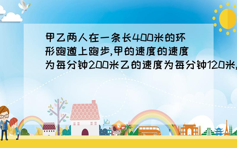 甲乙两人在一条长400米的环形跑道上跑步,甲的速度的速度为每分钟200米乙的速度为每分钟120米,如果他们同时同一个地点出发,沿着同一方向跑.几分钟是两人第一次、第二次相距240米,设时间