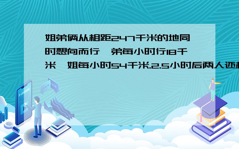 姐弟俩从相距247千米的地同时想向而行,弟每小时行18千米,姐每小时54千米.2.5小时后两人还相距多少千米我说这个“*”是什么              是×.....÷......还是加....减.....