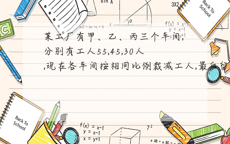 某工厂有甲、乙、丙三个车间,分别有工人55,45,30人,现在各车间按相同比例裁减工人,最后留下104人,求裁剪后乙车间还有多少工人?用方程解