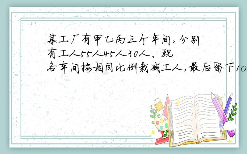 某工厂有甲乙丙三个车间,分别有工人55人45人30人、现各车间按相同比例栽减工人,最后留下1o4人,求栽减后乙车间还有多少工人?