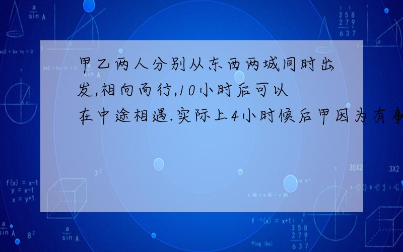 甲乙两人分别从东西两城同时出发,相向而行,10小时后可以在中途相遇.实际上4小时候后甲因为有事中途停下,乙又走了12小时才与甲相遇.求乙单独走完这段路程需要多少小时?