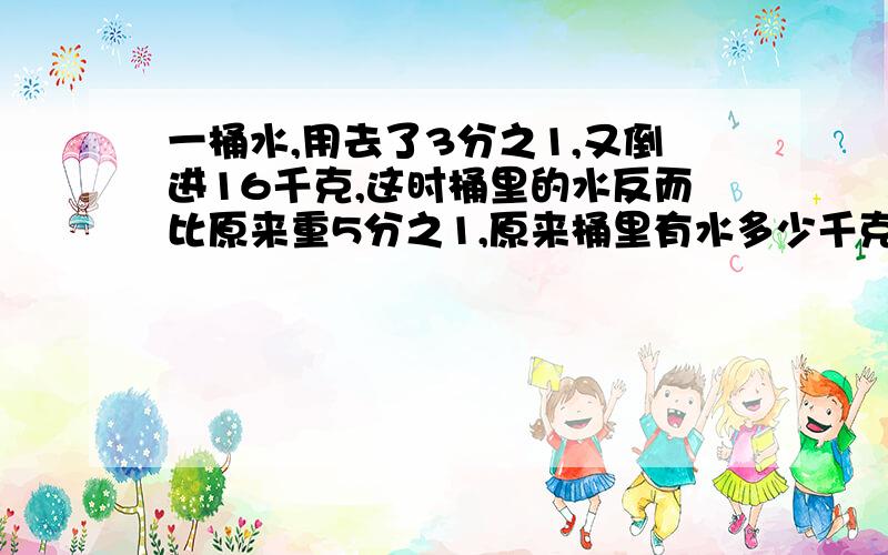 一桶水,用去了3分之1,又倒进16千克,这时桶里的水反而比原来重5分之1,原来桶里有水多少千克?