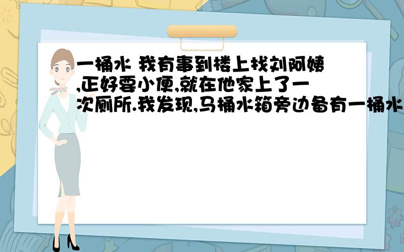 一桶水 我有事到楼上找刘阿姨,正好要小便,就在他家上了一次厕所.我发现,马桶水箱旁边备有一桶水.我猜想,这肯定是一桶洗过菜或衣服的水,刘阿姨舍不得倒掉,留下来冲厕所用.她真够节约的