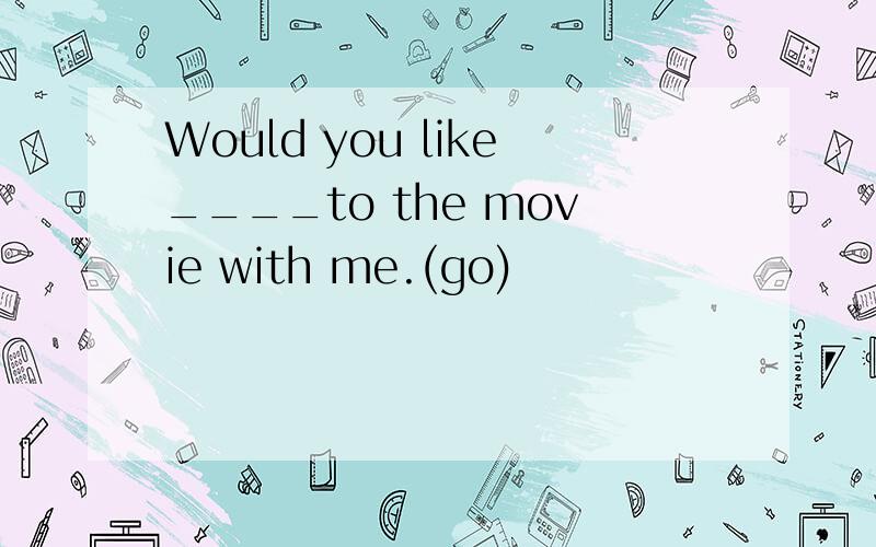 Would you like____to the movie with me.(go)