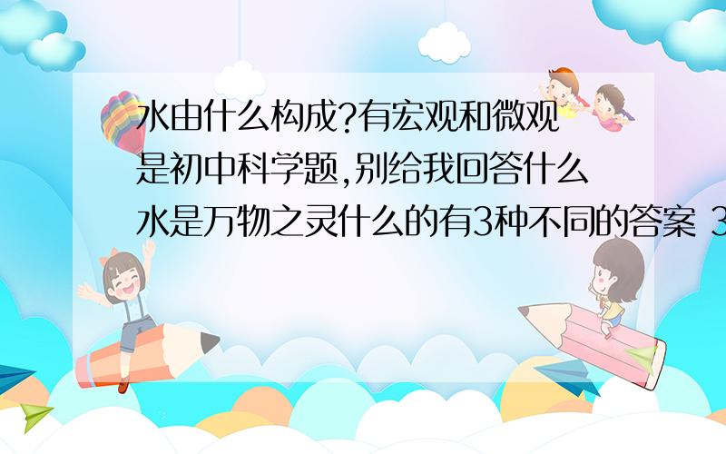 水由什么构成?有宏观和微观 是初中科学题,别给我回答什么水是万物之灵什么的有3种不同的答案 3种!缺一不可!3个问题格式是1.水是由（ ）构成的2.水是由（ ）和（ ）组成的3.水分子由（ )