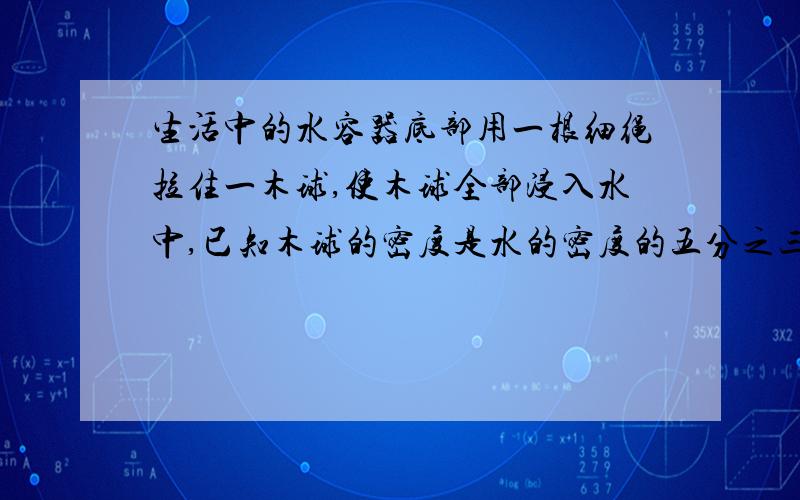 生活中的水容器底部用一根细绳拉住一木球,使木球全部浸入水中,已知木球的密度是水的密度的五分之三,木球体积为0.15立方米,求：（1）水对球的浮力有多大.（2）绳对球的拉力有多大.（3）