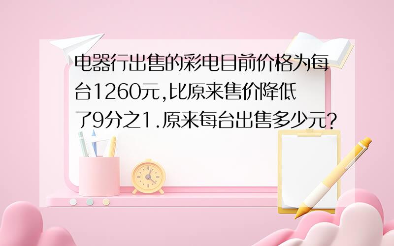 电器行出售的彩电目前价格为每台1260元,比原来售价降低了9分之1.原来每台出售多少元?