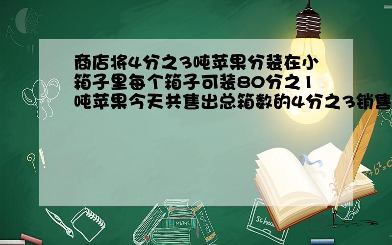 商店将4分之3吨苹果分装在小箱子里每个箱子可装80分之1吨苹果今天共售出总箱数的4分之3销售了多少箱