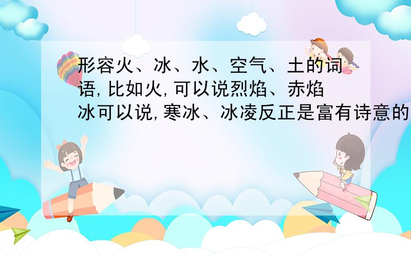 形容火、冰、水、空气、土的词语,比如火,可以说烈焰、赤焰冰可以说,寒冰、冰凌反正是富有诗意的,经典一点,好听一点,我不是要找形容词!是要找称号!两个字的称号!