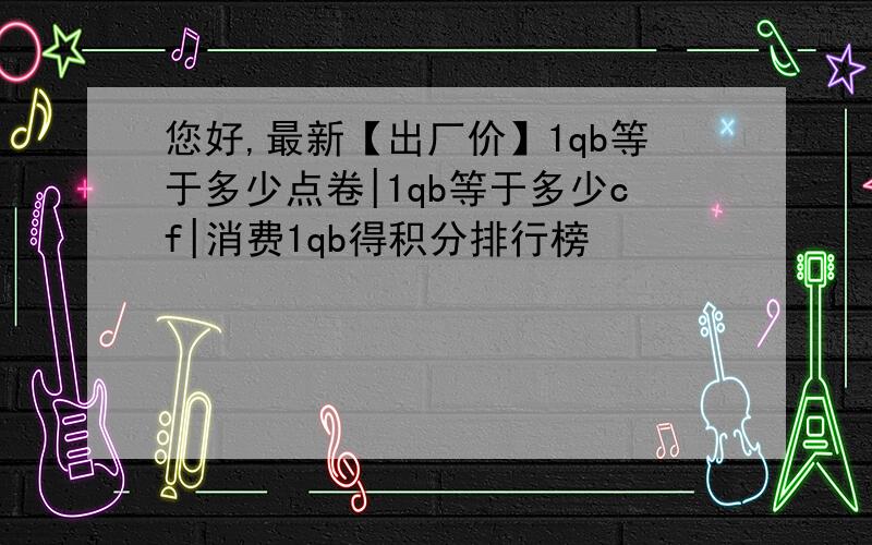 您好,最新【出厂价】1qb等于多少点卷|1qb等于多少cf|消费1qb得积分排行榜