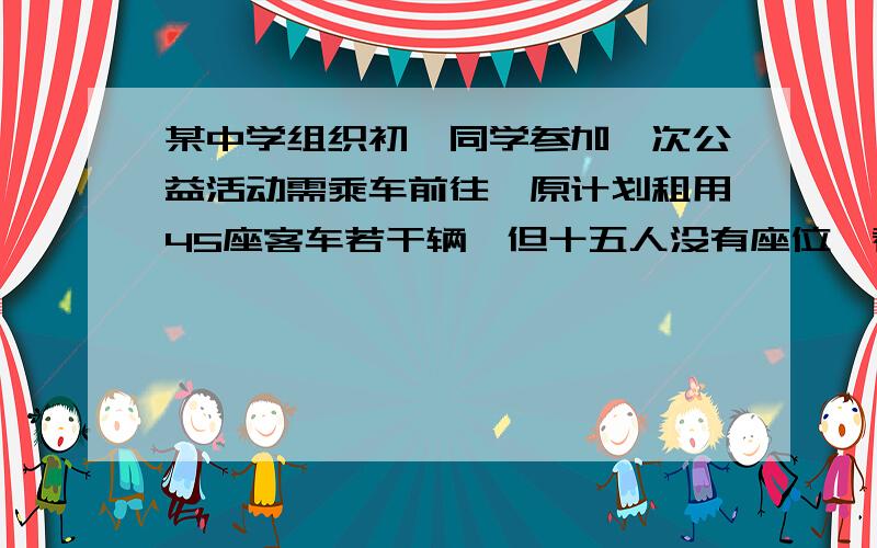 某中学组织初一同学参加一次公益活动需乘车前往,原计划租用45座客车若干辆,但十五人没有座位,看补充的某中学组织初一同学参加一次公益活动需乘车前往,原计划租用45座客车若干辆,但十