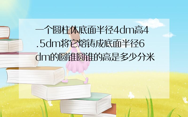 一个圆柱体底面半径4dm高4.5dm将它熔铸成底面半径6dm的圆锥圆锥的高是多少分米