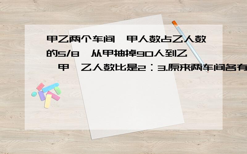 甲乙两个车间,甲人数占乙人数的5/8,从甲抽掉90人到乙,甲,乙人数比是2：3.原来两车间各有多少人?