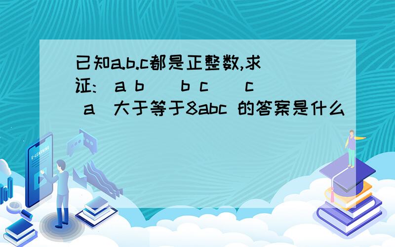 已知a.b.c都是正整数,求证:(a b)(b c)(c a)大于等于8abc 的答案是什么