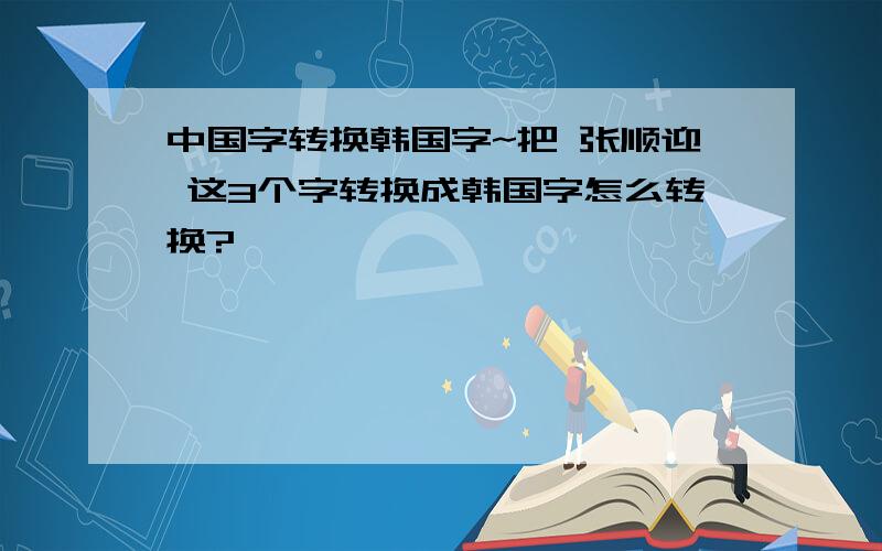 中国字转换韩国字~把 张顺迎 这3个字转换成韩国字怎么转换?