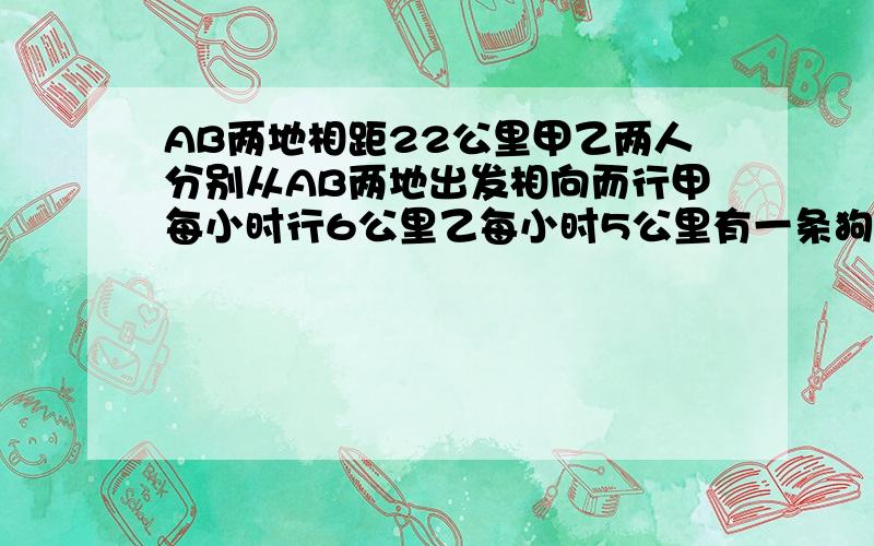 AB两地相距22公里甲乙两人分别从AB两地出发相向而行甲每小时行6公里乙每小时5公里有一条狗在A地狗每小时跑