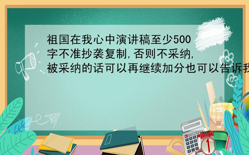 祖国在我心中演讲稿至少500字不准抄袭复制,否则不采纳,被采纳的话可以再继续加分也可以告诉我开头应该怎样、结尾应该怎样、可以写些什么、给我个提纲怎样写长?不准抄袭复制,否则不采