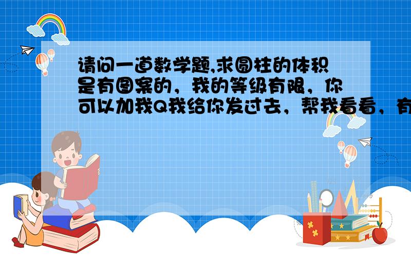 请问一道数学题,求圆柱的体积是有图案的，我的等级有限，你可以加我Q我给你发过去，帮我看看，有意者请+792347409,需有经验者解答，