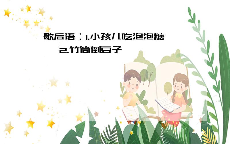 歇后语：1.小孩儿吃泡泡糖—— 2.竹筒倒豆子——