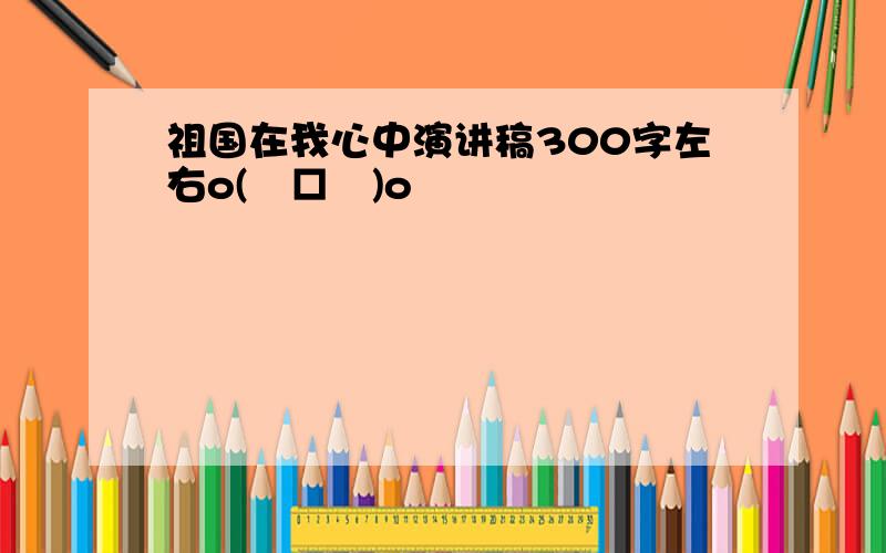 祖国在我心中演讲稿300字左右o(╯□╰)o