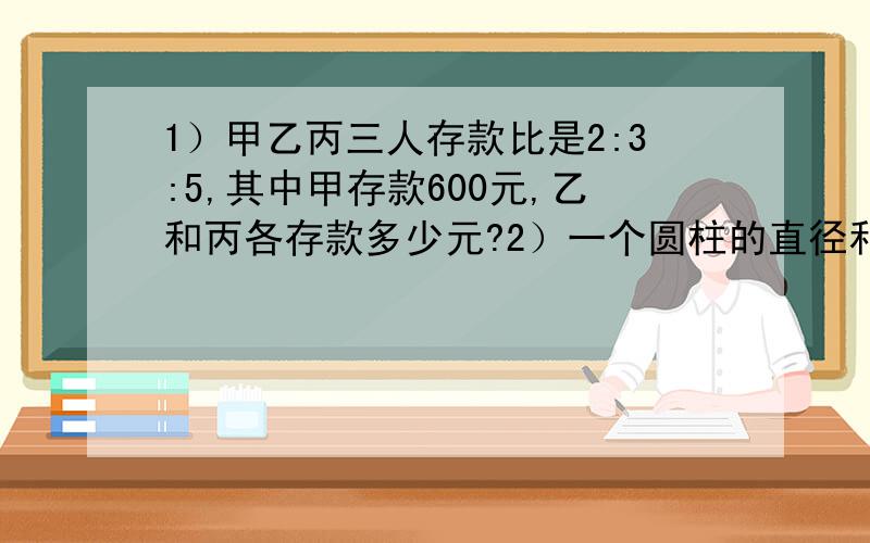 1）甲乙丙三人存款比是2:3:5,其中甲存款600元,乙和丙各存款多少元?2）一个圆柱的直径和高与正方体的棱长相等,正方体体积是32立方厘米,求圆柱的体积.3）A、B两站之间的铁路长1080千米,一列