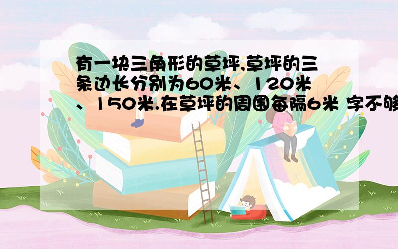 有一块三角形的草坪,草坪的三条边长分别为60米、120米、150米.在草坪的周围每隔6米 字不够了!栽一棵柳树,在相邻的两棵柳树之间等距离栽2株月季花.一共栽了多少柳树?多少月季花?