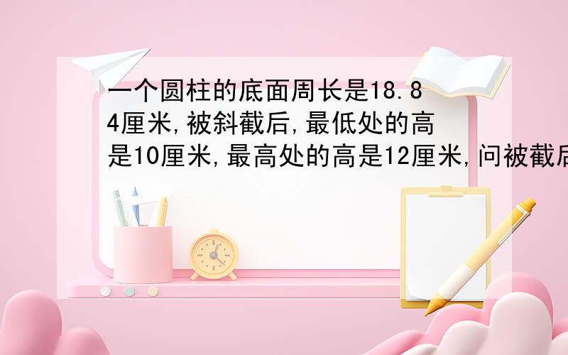 一个圆柱的底面周长是18.84厘米,被斜截后,最低处的高是10厘米,最高处的高是12厘米,问被截后所剩体积为