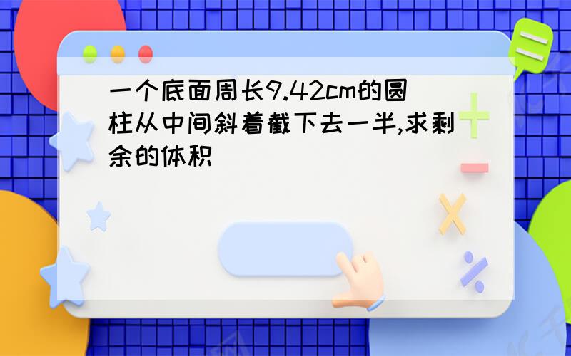 一个底面周长9.42cm的圆柱从中间斜着截下去一半,求剩余的体积