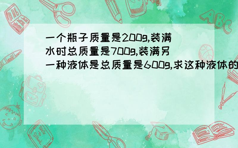 一个瓶子质量是200g,装满水时总质量是700g,装满另一种液体是总质量是600g,求这种液体的密度是多少?