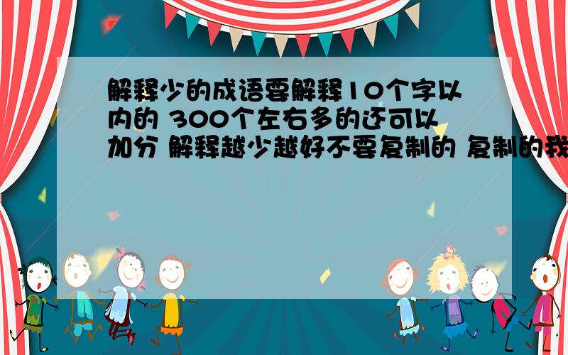 解释少的成语要解释10个字以内的 300个左右多的还可以加分 解释越少越好不要复制的 复制的我都知道