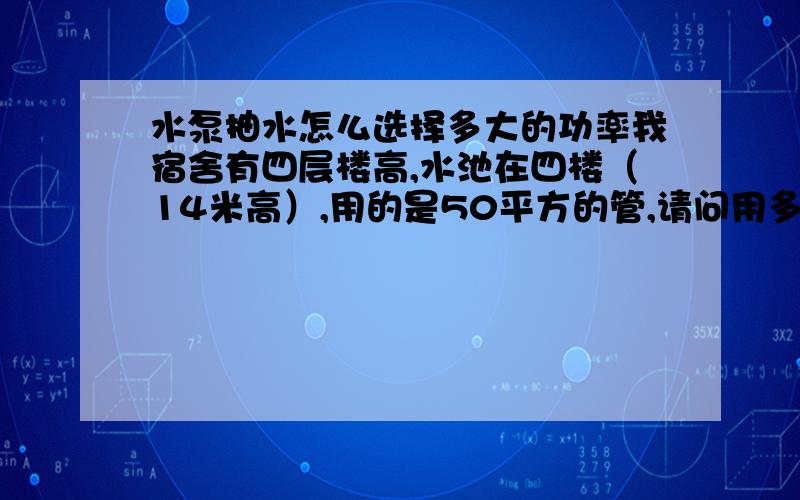 水泵抽水怎么选择多大的功率我宿舍有四层楼高,水池在四楼（14米高）,用的是50平方的管,请问用多大的手泵抽水?现在我用的是2.2千瓦2900转的水泵,出水不大,抽水时间长又不够用.现在想在四