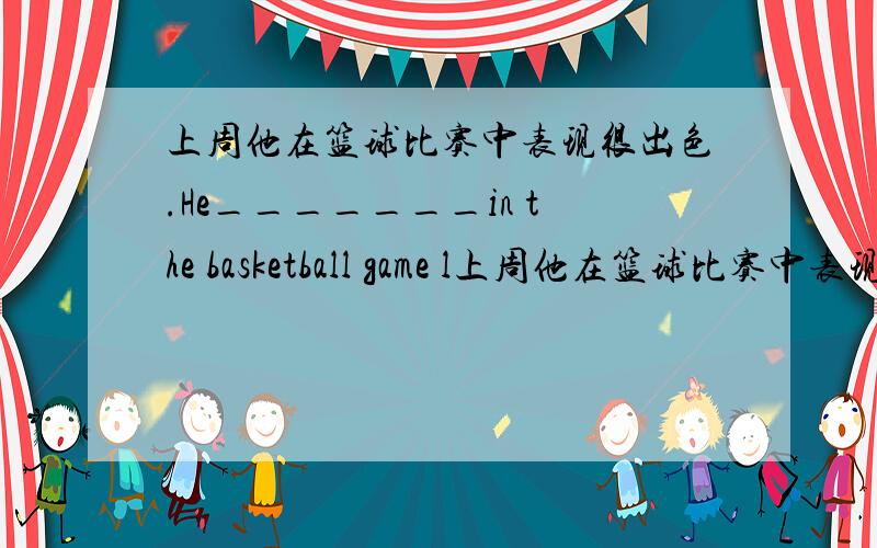 上周他在篮球比赛中表现很出色.He_______in the basketball game l上周他在篮球比赛中表现很出色.He_______in the basketball game last week.