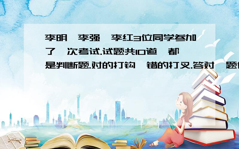 李明、李强、李红3位同学参加了一次考试.试题共10道,都是判断题.对的打钩,错的打叉.答对一题得10分,打错不得分,他们的答卷如下.李明 对 错 对 错 对 对 对 错 对 对李强 错 错 对 对 对 错