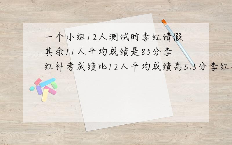 一个小组12人测试时李红请假其余11人平均成绩是85分李红补考成绩比12人平均成绩高5.5分李红补考得多少分这是一道比较难的应用题,请聪明人士告诉我解题思路,