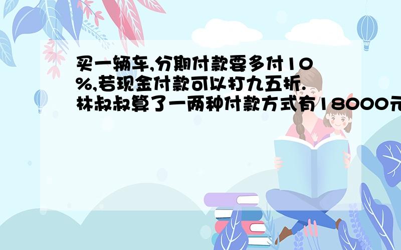 买一辆车,分期付款要多付10%,若现金付款可以打九五折.林叔叔算了一两种付款方式有18000元的差价.这辆车买一辆车,分期付款要多付10%,若现金付款可以打九五折.林叔叔算了一下,两种付款方式