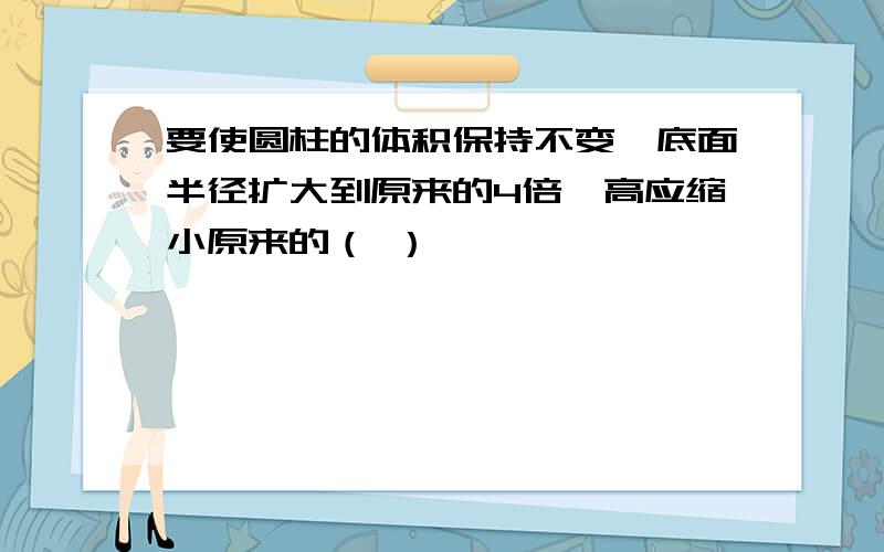 要使圆柱的体积保持不变,底面半径扩大到原来的4倍,高应缩小原来的（ ）