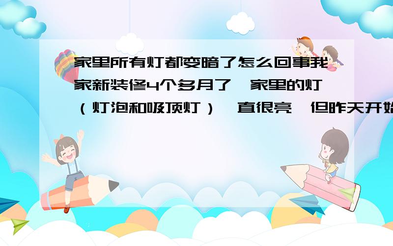 家里所有灯都变暗了怎么回事我家新装修4个多月了,家里的灯（灯泡和吸顶灯）一直很亮,但昨天开始全都变暗了,其他电器使用正常,这是怎么回事啊?