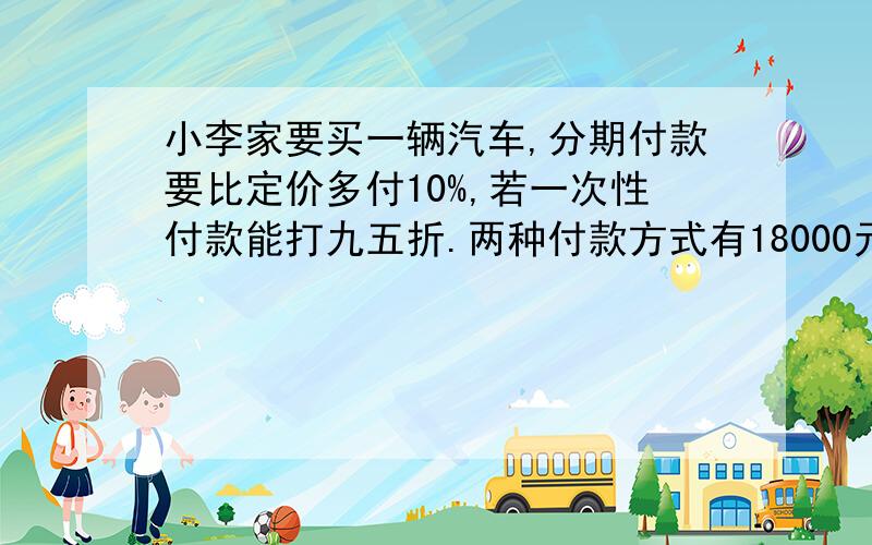 小李家要买一辆汽车,分期付款要比定价多付10%,若一次性付款能打九五折.两种付款方式有18000元差价定价是小李家要买一辆汽车,分期付款要比定价多付10%,若一次性付款能打九五折.两种付款