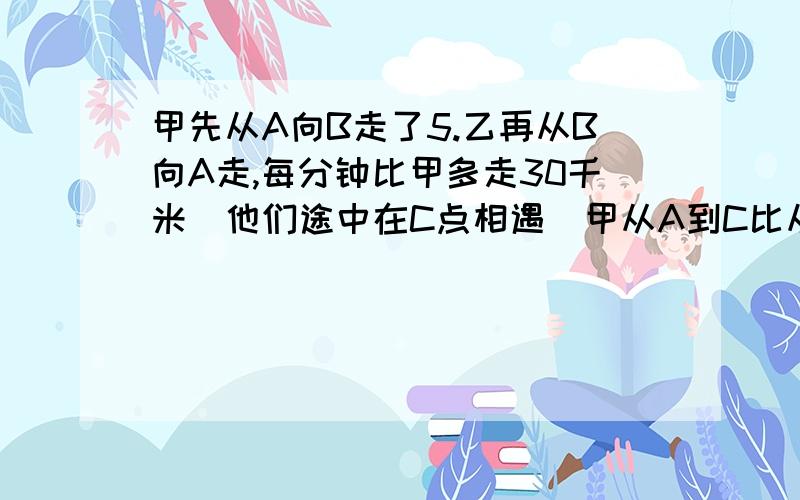 甲先从A向B走了5.乙再从B向A走,每分钟比甲多走30千米．他们途中在C点相遇．甲从A到C比从C到B用时多4分钟．乙从C到A用时比从B到C多了3分钟,求A,B的距离