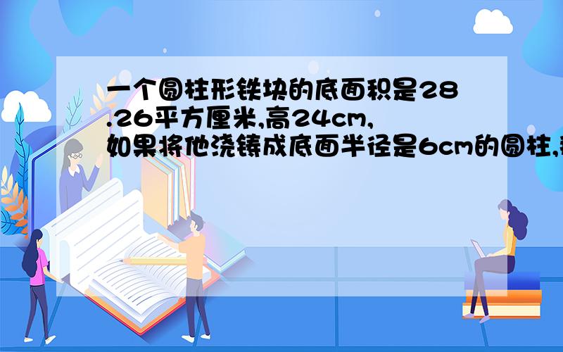 一个圆柱形铁块的底面积是28.26平方厘米,高24cm,如果将他浇铸成底面半径是6cm的圆柱,那么高是多少?（算式和得数撒