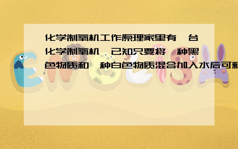 化学制氧机工作原理家里有一台化学制氧机,已知只要将一种黑色物质和一种白色物质混合加入水后可释放氧气.请问这两种物质是什么?