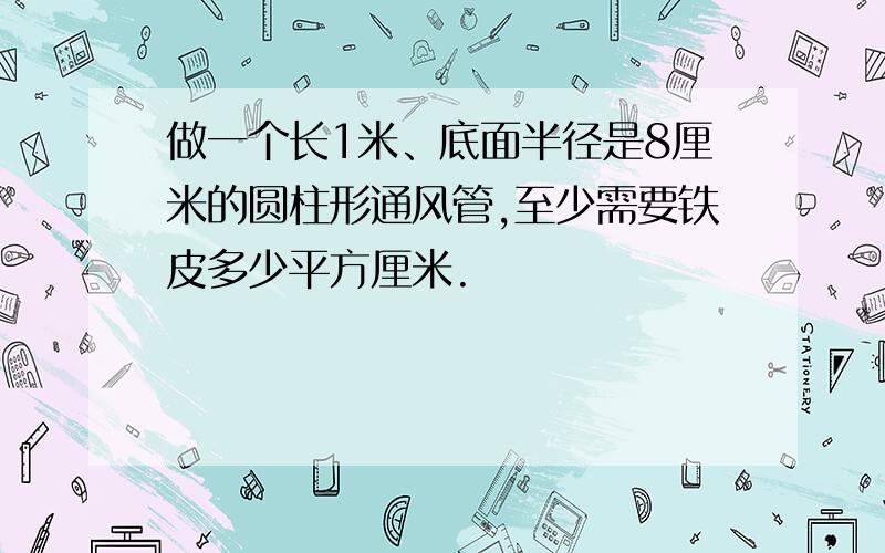 做一个长1米、底面半径是8厘米的圆柱形通风管,至少需要铁皮多少平方厘米.