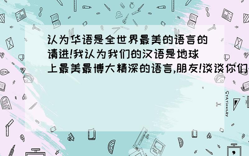 认为华语是全世界最美的语言的请进!我认为我们的汉语是地球上最美最博大精深的语言,朋友!谈谈你们的看法和理由?最好有实例.讲得好且有信服力的我把我的积分全给你!虽然我英语挺好,但