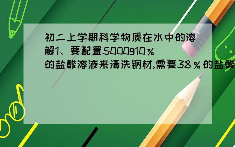 初二上学期科学物质在水中的溶解1、要配置5000g10％的盐酸溶液来清洗钢材,需要38％的盐酸（密度为1.19g/cm³）多少毫升?（计算结果保留小数点后一位）2、60℃时,将36g硝酸钾溶于204g的水中