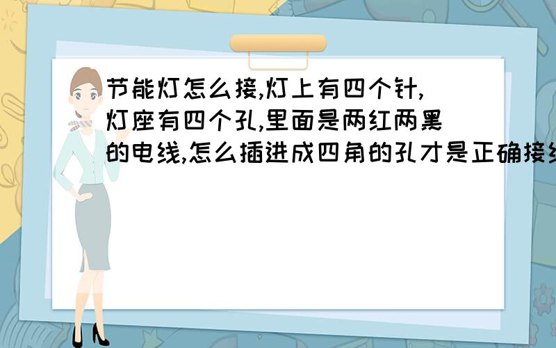 节能灯怎么接,灯上有四个针,灯座有四个孔,里面是两红两黑的电线,怎么插进成四角的孔才是正确接线把灯座盒子拔下来了,怎么把那两红两黑的线正确的插进盒子的接孔里才能使灯插进灯座